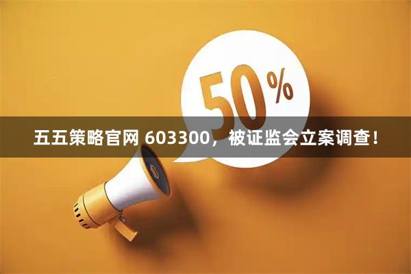 五五策略官网 603300，被证监会立案调查！