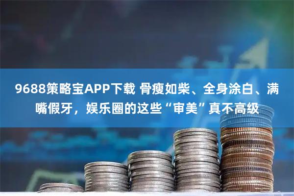 9688策略宝APP下载 骨瘦如柴、全身涂白、满嘴假牙，娱乐圈的这些“审美”真不高级