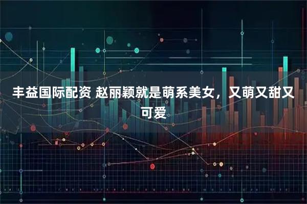 丰益国际配资 赵丽颖就是萌系美女，又萌又甜又可爱