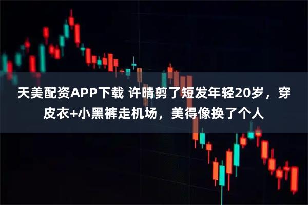 天美配资APP下载 许晴剪了短发年轻20岁，穿皮衣+小黑裤走机场，美得像换了个人