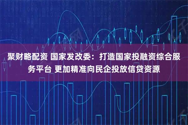 聚财略配资 国家发改委：打造国家投融资综合服务平台 更加精准向民企投放信贷资源