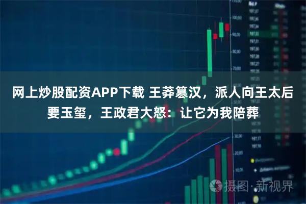 网上炒股配资APP下载 王莽篡汉，派人向王太后要玉玺，王政君大怒：让它为我陪葬