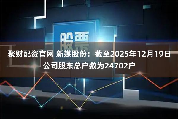 聚财配资官网 新媒股份：截至2025年12月19日公司股东总户数为24702户