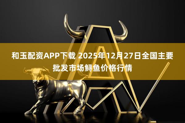 和玉配资APP下载 2025年12月27日全国主要批发市场鲟鱼价格行情