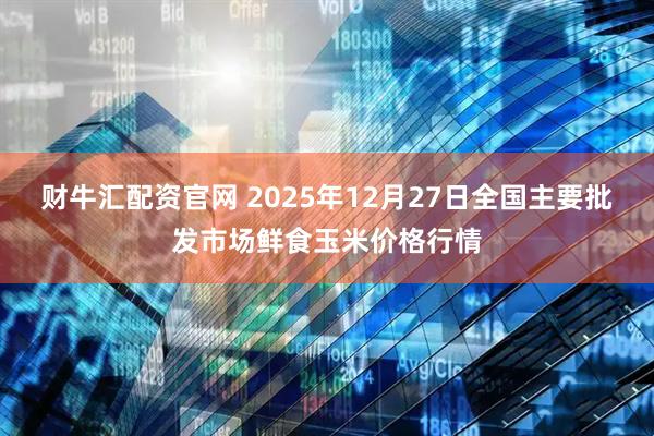 财牛汇配资官网 2025年12月27日全国主要批发市场鲜食玉米价格行情