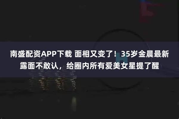 南盛配资APP下载 面相又变了！35岁金晨最新露面不敢认，给圈内所有爱美女星提了醒