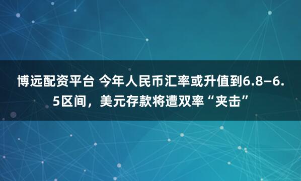 博远配资平台 今年人民币汇率或升值到6.8—6.5区间，美元存款将遭双率“夹击”