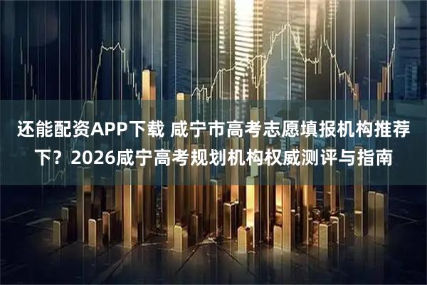还能配资APP下载 咸宁市高考志愿填报机构推荐下？2026咸宁高考规划机构权威测评与指南