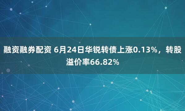 融资融券配资 6月24日华锐转债上涨0.13%，转股溢价率66.82%