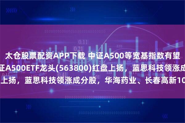 太仓股票配资APP下载 中证A500等宽基指数有望迎来盈利修复行情，中证A500ETF龙头(563800)红盘上扬，蓝思科技领涨成分股，华海药业、长春高新10cm涨停