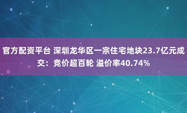 官方配资平台 深圳龙华区一宗住宅地块23.7亿元成交：竞价超百轮 溢价率40.74%