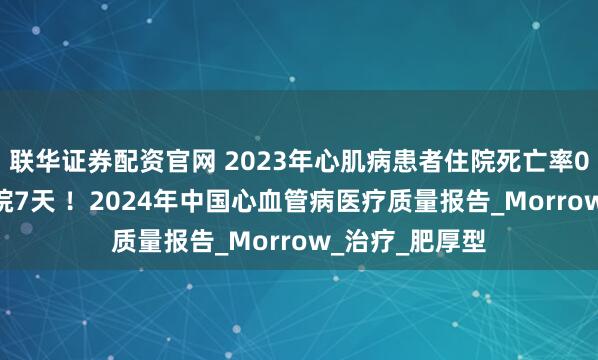 联华证券配资官网 2023年心肌病患者住院死亡率0.9%，中位住院7天 ！2024年中国心血管病医疗质量报告_Morrow_治疗_肥厚型