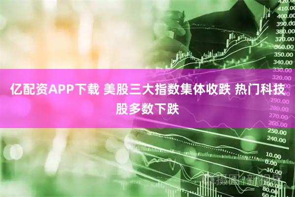 亿配资APP下载 美股三大指数集体收跌 热门科技股多数下跌
