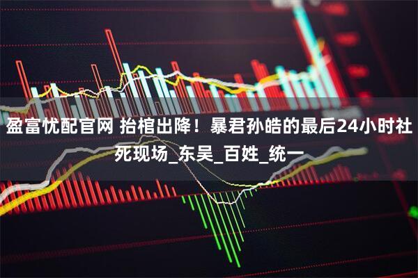 盈富忧配官网 抬棺出降！暴君孙皓的最后24小时社死现场_东吴_百姓_统一