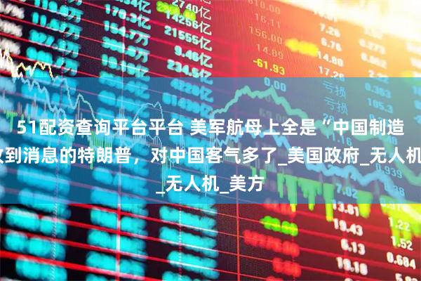 51配资查询平台平台 美军航母上全是“中国制造”，收到消息的特朗普，对中国客气多了_美国政府_无人机_美方