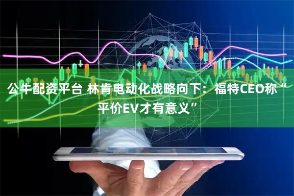 公牛配资平台 林肯电动化战略向下：福特CEO称“平价EV才有意义”