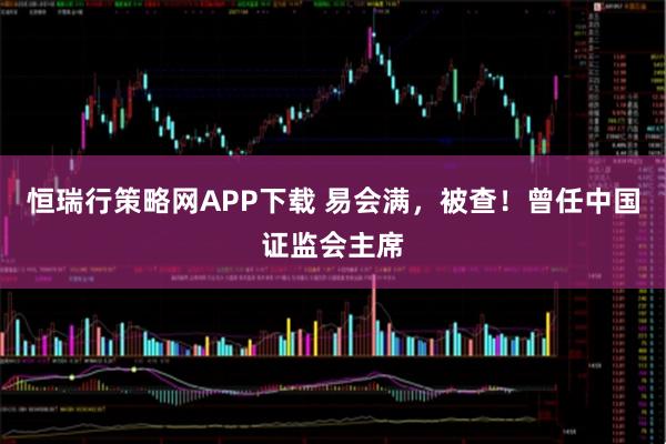 恒瑞行策略网APP下载 易会满，被查！曾任中国证监会主席